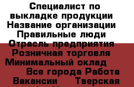 Специалист по выкладке продукции › Название организации ­ Правильные люди › Отрасль предприятия ­ Розничная торговля › Минимальный оклад ­ 29 000 - Все города Работа » Вакансии   . Тверская обл.,Удомля г.